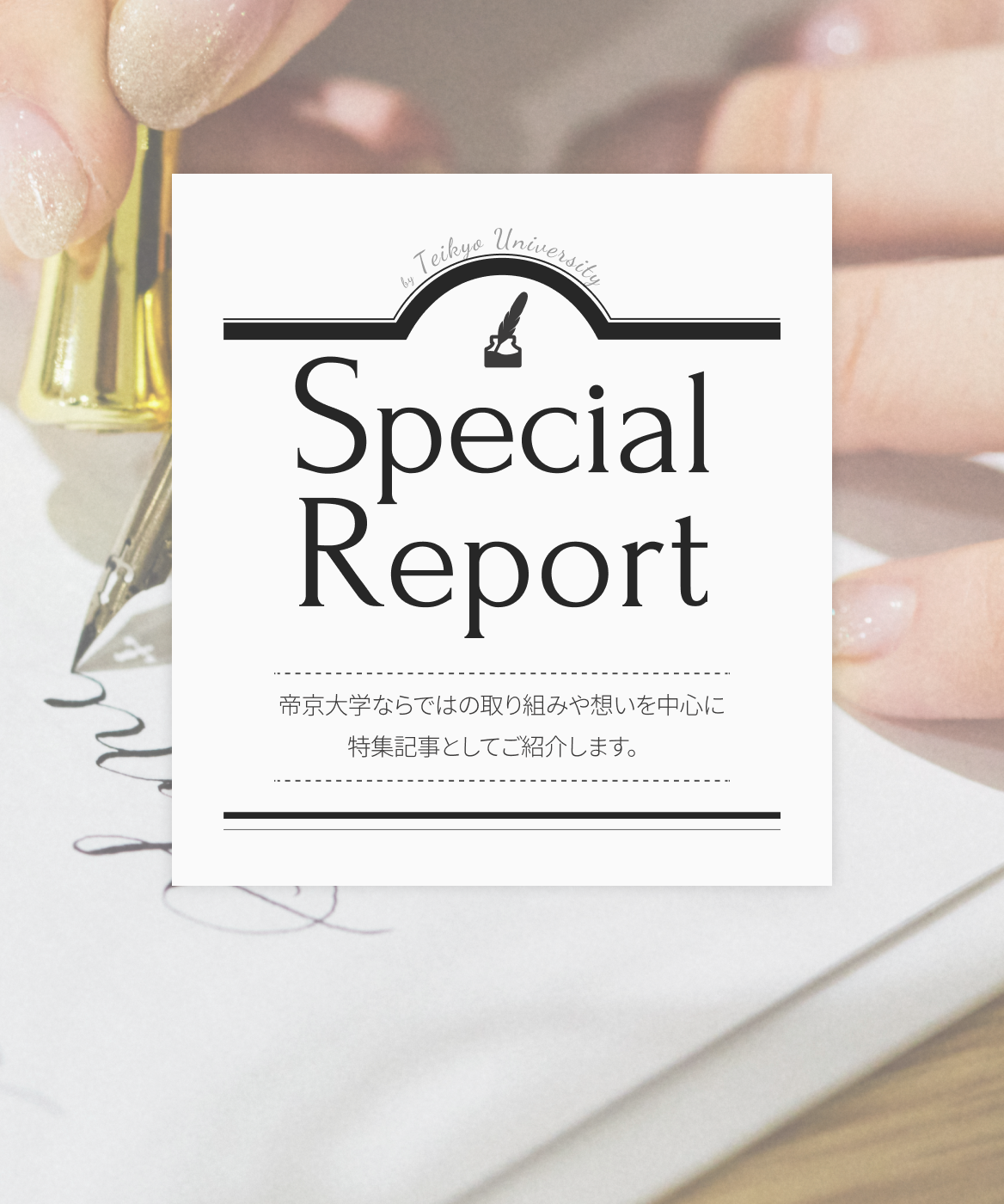 Special Report 帝京大学ならではの取り組みや想いを中心に特集記事としてご紹介します。